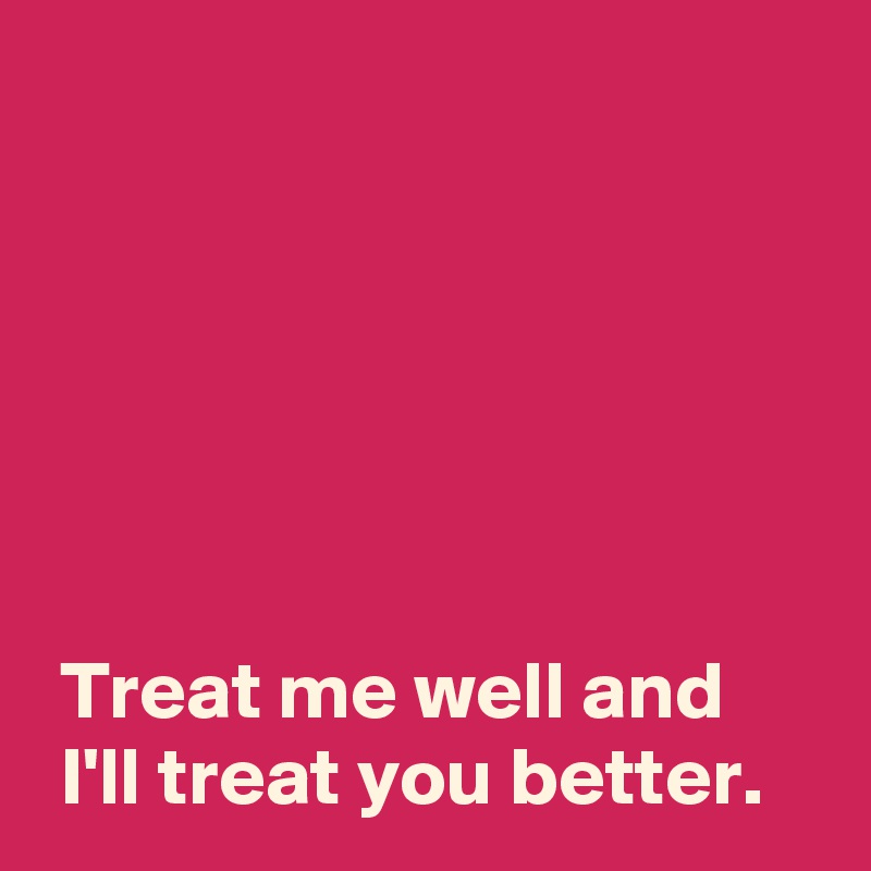 






 Treat me well and 
 I'll treat you better.