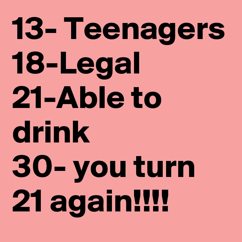 13- Teenagers 18-Legal 21-Able to drink             30- you turn 21 again!!!!