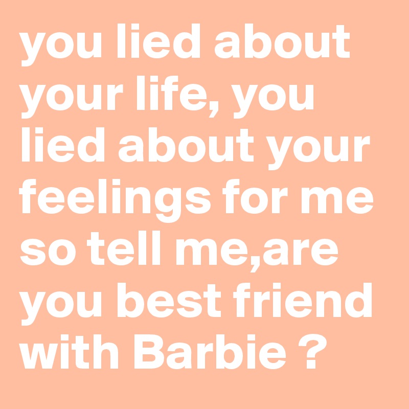 you lied about your life, you lied about your feelings for me so tell me,are you best friend with Barbie ? 
