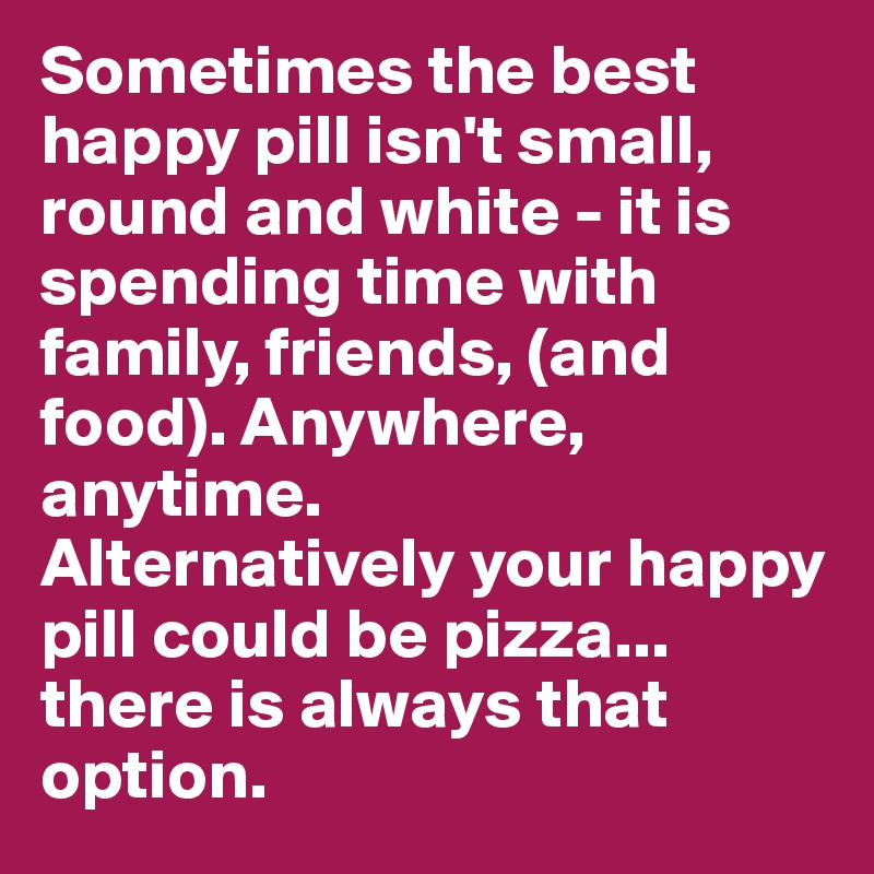 Sometimes the best happy pill isn't small, round and white - it is spending time with family, friends, (and food). Anywhere, anytime. 
Alternatively your happy pill could be pizza... there is always that option.