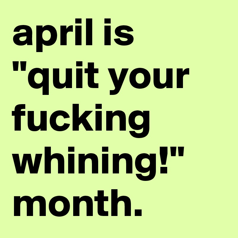 april is "quit your fucking whining!" month.