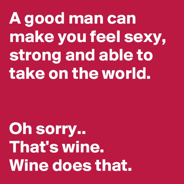 A good man can make you feel sexy, strong and able to take on the world. 


Oh sorry..
That's wine. 
Wine does that.