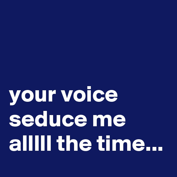 


your voice seduce me alllll the time...