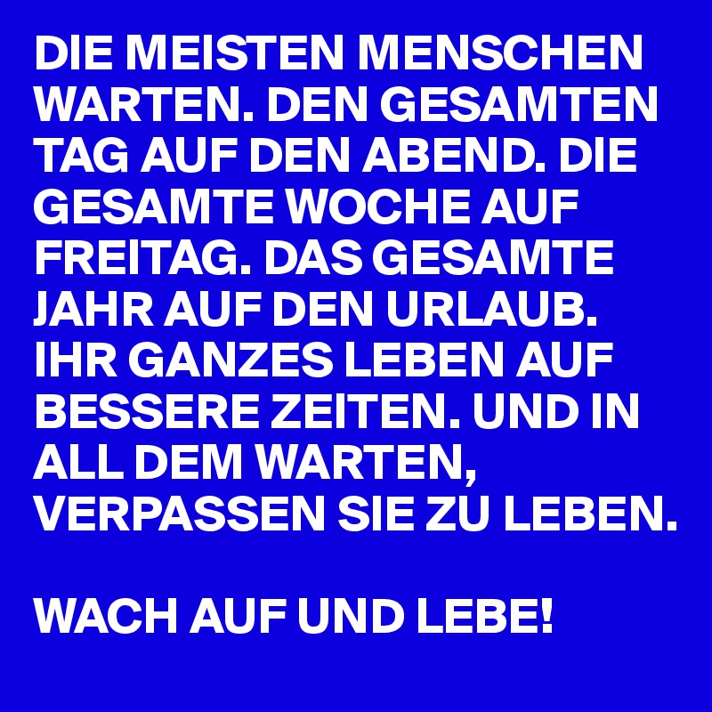 DIE MEISTEN MENSCHEN WARTEN. DEN GESAMTEN TAG AUF DEN ABEND. DIE GESAMTE WOCHE AUF FREITAG. DAS GESAMTE JAHR AUF DEN URLAUB. IHR GANZES LEBEN AUF BESSERE ZEITEN. UND IN ALL DEM WARTEN, VERPASSEN SIE ZU LEBEN. 

WACH AUF UND LEBE!