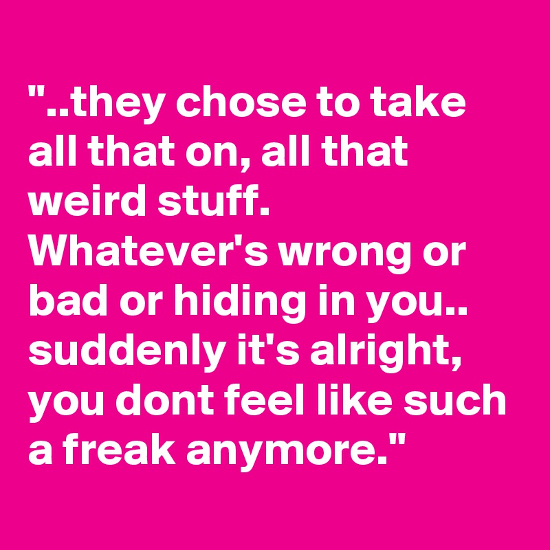 
"..they chose to take all that on, all that weird stuff. Whatever's wrong or bad or hiding in you.. suddenly it's alright, you dont feel like such a freak anymore."