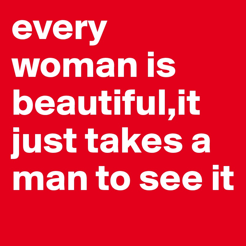 every woman is beautiful,it just takes a man to see it