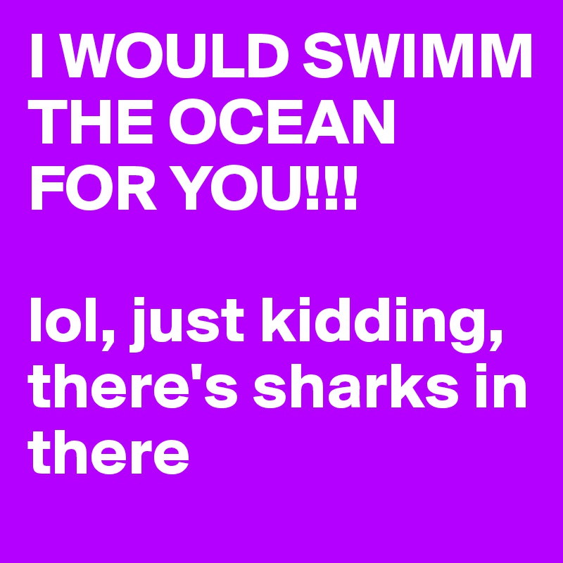I WOULD SWIMM THE OCEAN FOR YOU!!!

lol, just kidding, there's sharks in there