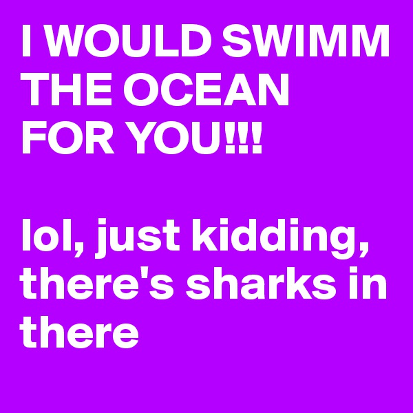 I WOULD SWIMM THE OCEAN FOR YOU!!!

lol, just kidding, there's sharks in there