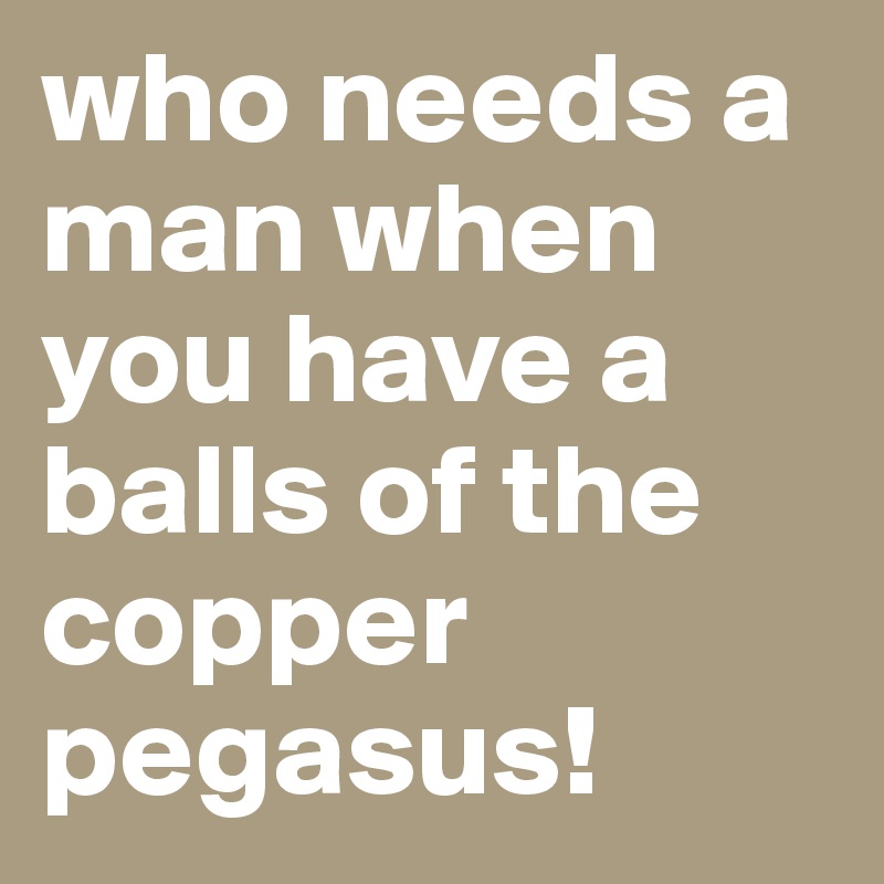 who needs a man when you have a balls of the copper pegasus!