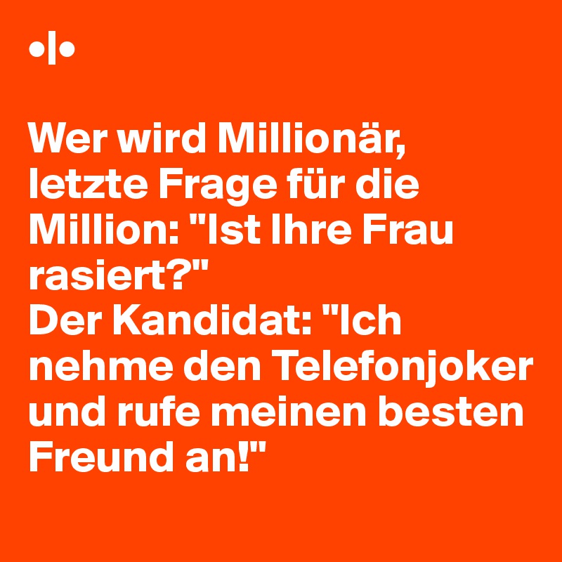 •|• 

Wer wird Millionär, letzte Frage für die
Million: "Ist Ihre Frau rasiert?"
Der Kandidat: "Ich nehme den Telefonjoker
und rufe meinen besten Freund an!"