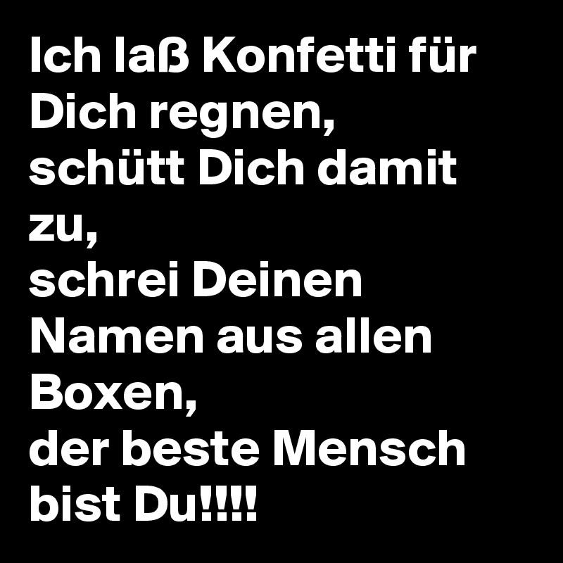 Ich laß Konfetti für Dich regnen,
schütt Dich damit zu,
schrei Deinen Namen aus allen Boxen,
der beste Mensch bist Du!!!!