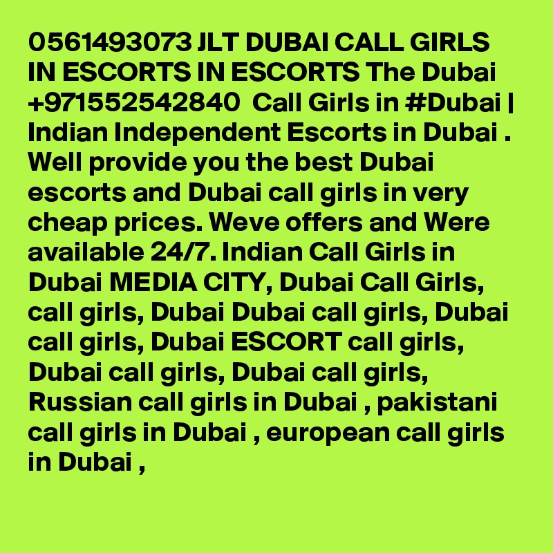 0561493073 JLT DUBAI CALL GIRLS IN ESCORTS IN ESCORTS The Dubai +971552542840  Call Girls in #Dubai | Indian Independent Escorts in Dubai . Well provide you the best Dubai escorts and Dubai call girls in very cheap prices. Weve offers and Were available 24/7. Indian Call Girls in Dubai MEDIA CITY, Dubai Call Girls, call girls, Dubai Dubai call girls, Dubai call girls, Dubai ESCORT call girls, Dubai call girls, Dubai call girls, Russian call girls in Dubai , pakistani call girls in Dubai , european call girls in Dubai , 
