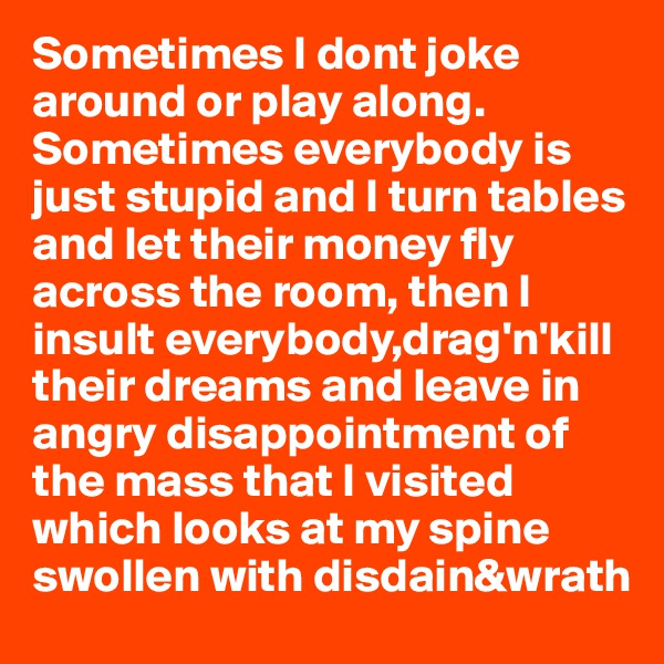 Sometimes I dont joke around or play along.
Sometimes everybody is just stupid and I turn tables and let their money fly across the room, then I insult everybody,drag'n'kill their dreams and leave in angry disappointment of the mass that I visited which looks at my spine swollen with disdain&wrath 