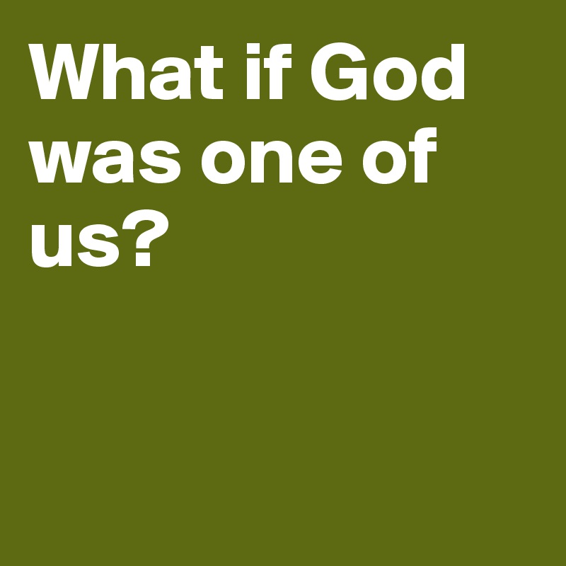 What if God was one of us? 



