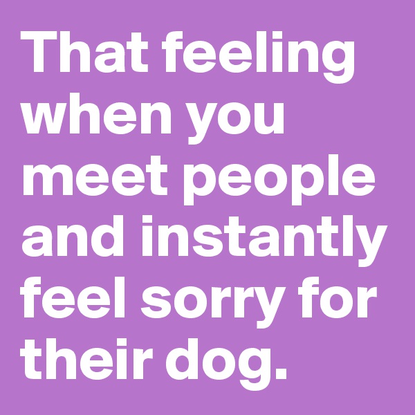 That feeling when you meet people and instantly feel sorry for their dog.