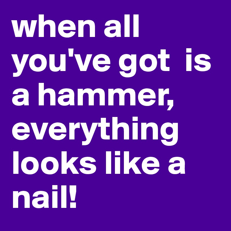 when all you've got  is a hammer, everything looks like a nail!