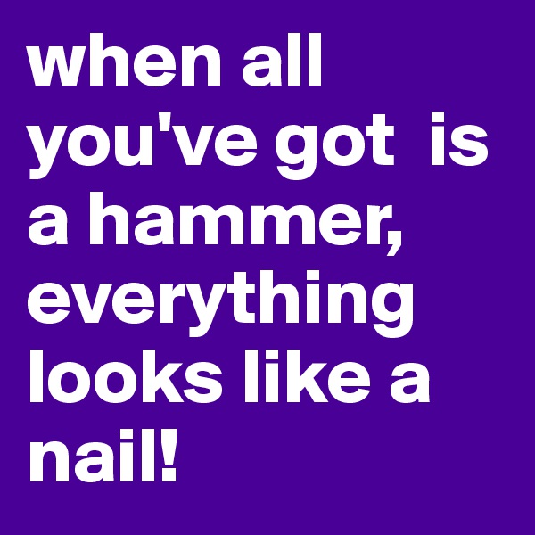 when all you've got  is a hammer, everything looks like a nail!