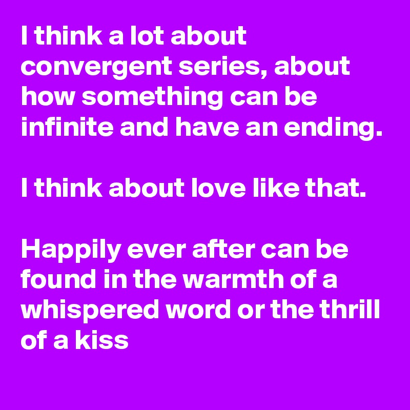 I think a lot about convergent series, about how something can be infinite and have an ending. 

I think about love like that.

Happily ever after can be found in the warmth of a whispered word or the thrill of a kiss