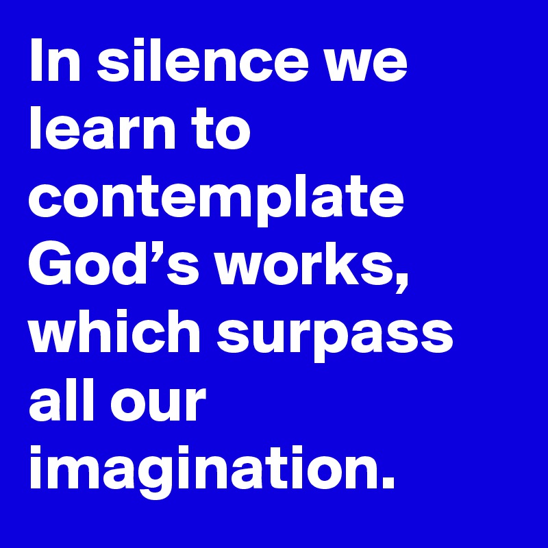 In silence we learn to contemplate God’s works, which surpass all our imagination.
