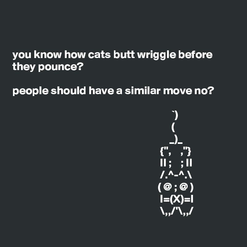 


you know how cats butt wriggle before they pounce? 

people should have a similar move no?
                                                  
                                                                      `)
                                                                      (                     
                                                                     _)_
                                                                 {",    ,"}
                                                                 II ;    ; II
                                                                 /.^-^.\
                                                                ( @ ; @ )
                                                                 I=(X)=I
                                                                 \,,/'\,,/

