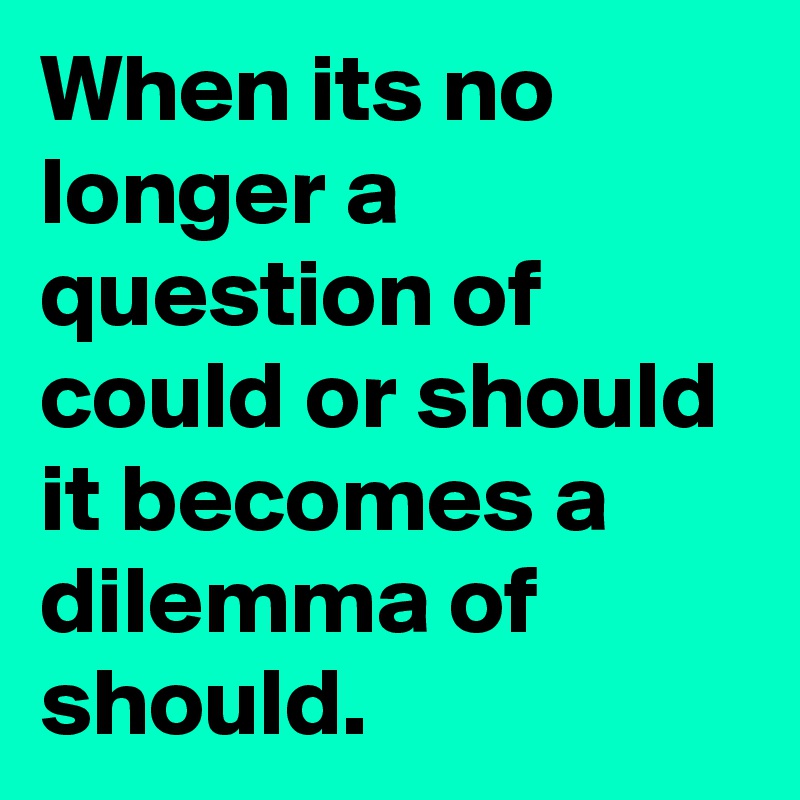 When its no longer a question of could or should it becomes a dilemma of should.