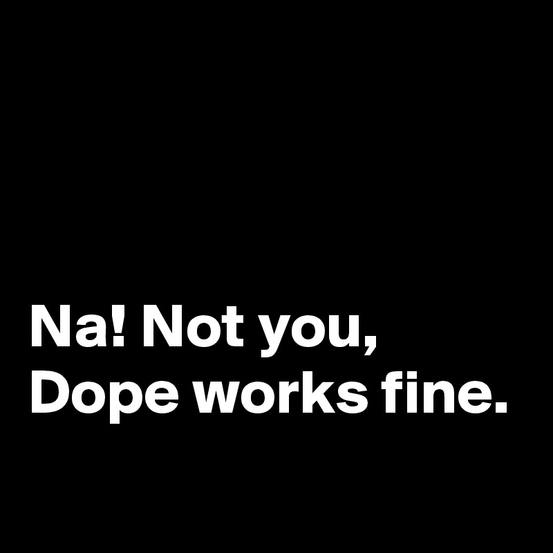 



Na! Not you,
Dope works fine.
