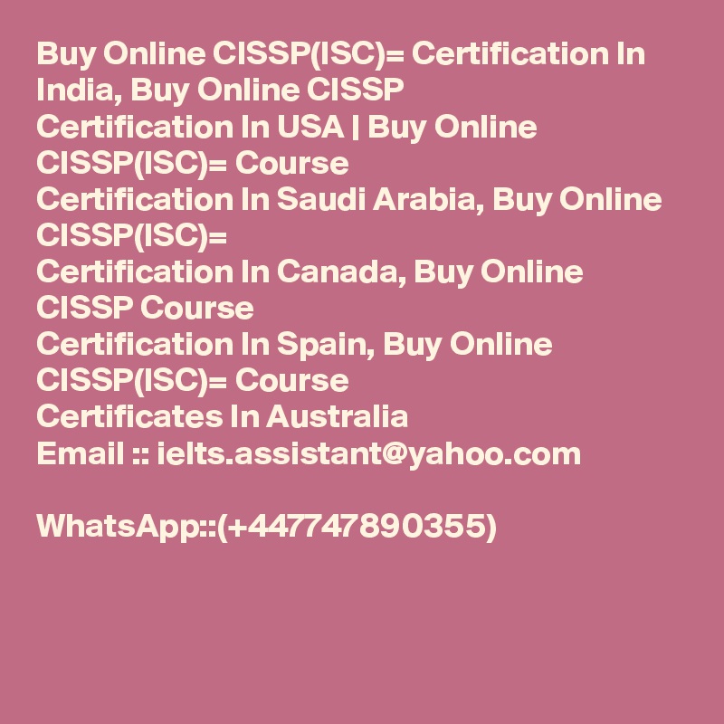 Buy Online CISSP(ISC)= Certification In India, Buy Online CISSP
Certification In USA | Buy Online CISSP(ISC)= Course
Certification In Saudi Arabia, Buy Online CISSP(ISC)=
Certification In Canada, Buy Online CISSP Course
Certification In Spain, Buy Online CISSP(ISC)= Course
Certificates In Australia
Email :: ielts.assistant@yahoo.com

WhatsApp::(+447747890355)


