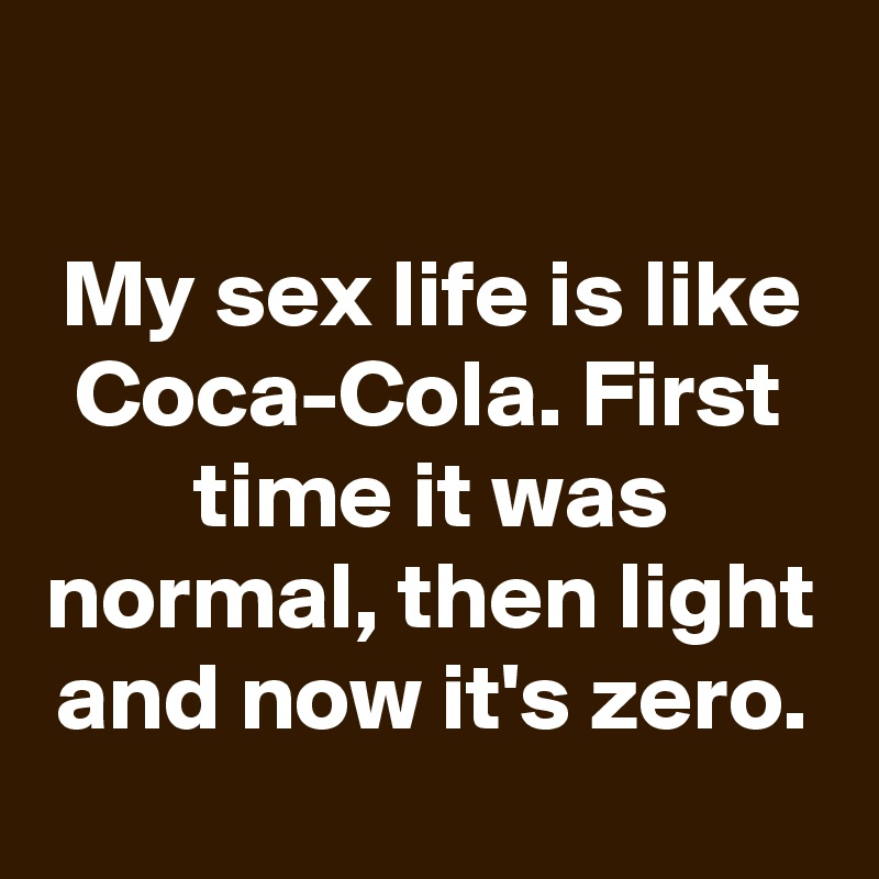 

My sex life is like Coca-Cola. First time it was normal, then light and now it's zero.