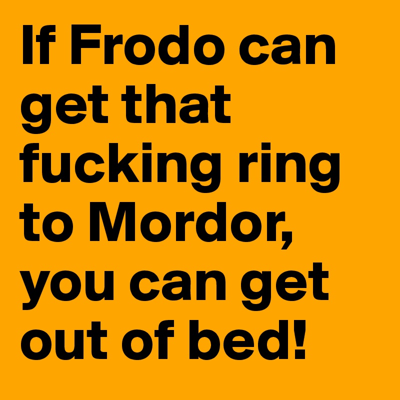 If Frodo can get that fucking ring to Mordor, you can get out of bed! 