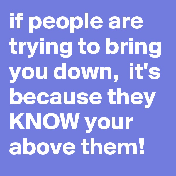 if people are trying to bring you down,  it's because they KNOW your above them!