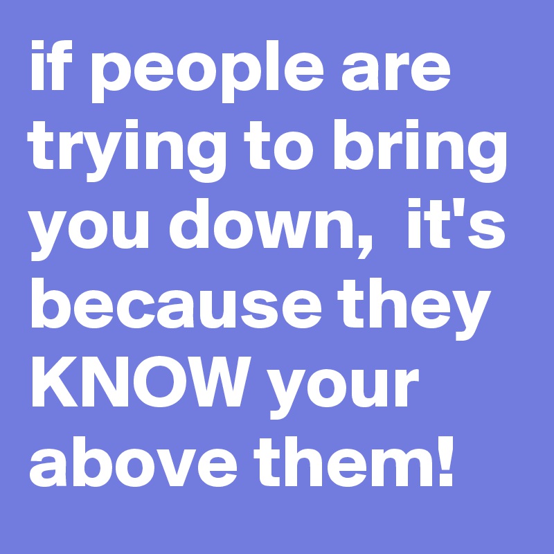 if people are trying to bring you down,  it's because they KNOW your above them!