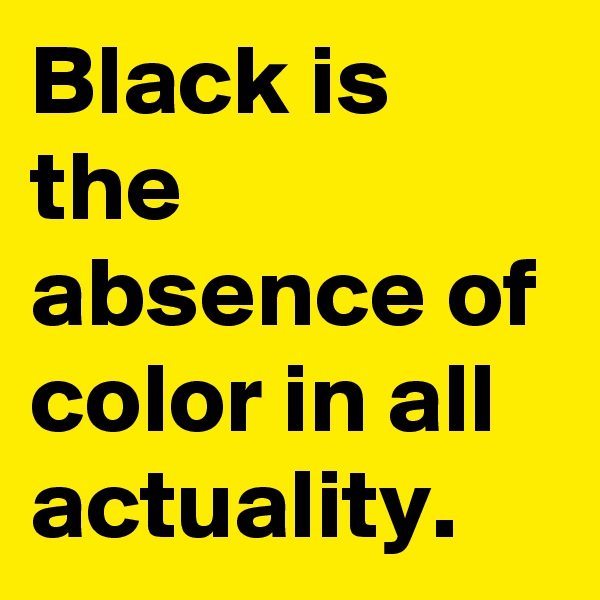 Black is the absence of color in all actuality.