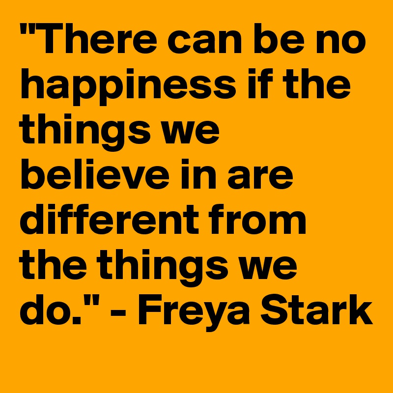 "There can be no happiness if the things we believe in are different from the things we do." - Freya Stark