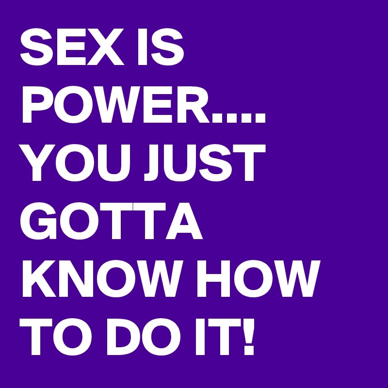SEX IS POWER.... YOU JUST GOTTA KNOW HOW TO DO IT! 