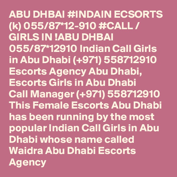 ABU DHBAI #INDAIN ECSORTS (k) 055/87*12-910 #CALL / GIRLS IN !ABU DHBAI 055/87*12910 Indian Call Girls in Abu Dhabi (+971) 558712910  Escorts Agency Abu Dhabi, Escorts Girls in Abu Dhabi
Call Manager (+971) 558712910  This Female Escorts Abu Dhabi has been running by the most popular Indian Call Girls in Abu Dhabi whose name called Waidra Abu Dhabi Escorts Agency