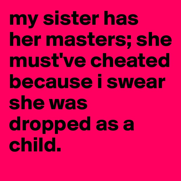 my sister has her masters; she must've cheated because i swear she was dropped as a child. 