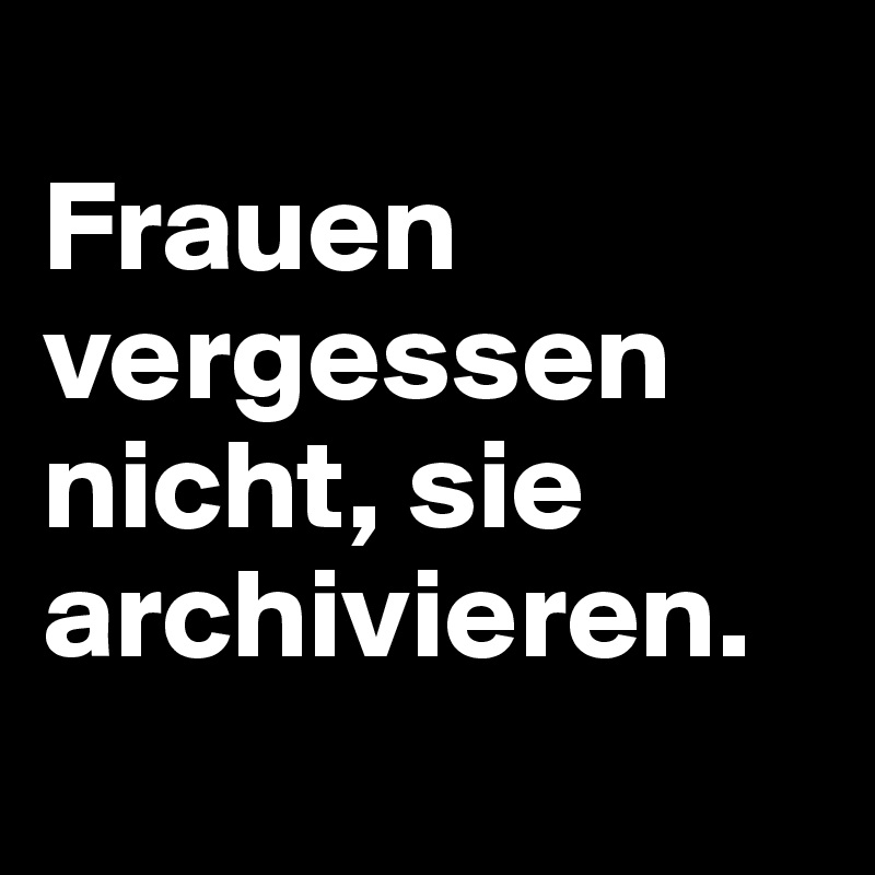 
Frauen vergessen nicht, sie archivieren.
