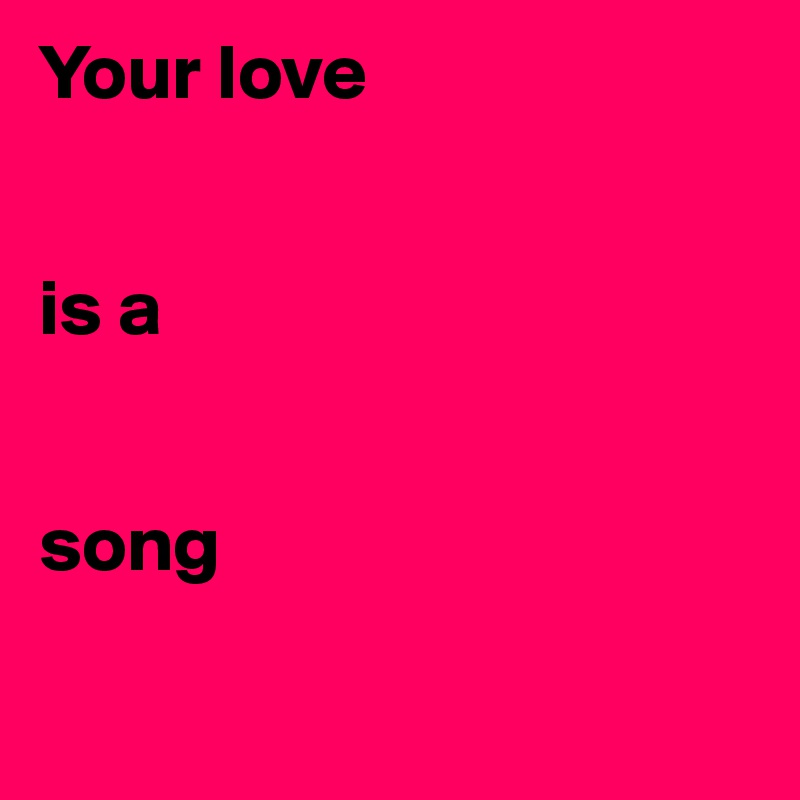 Your love


is a


song

