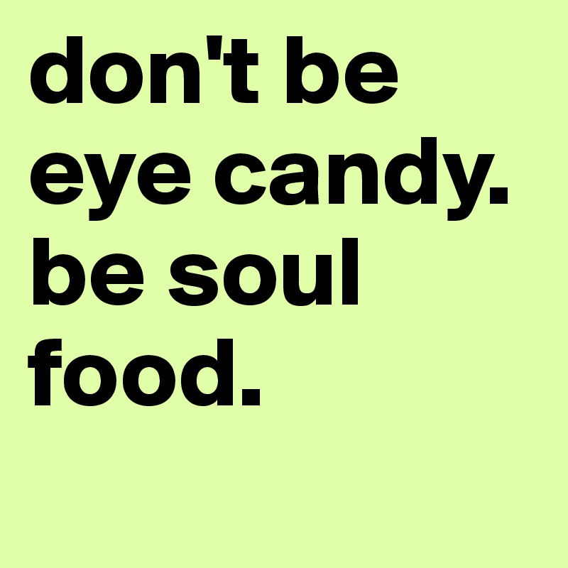 don't be eye candy. be soul food.
