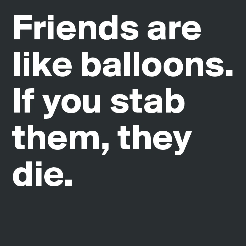 Friends are like balloons. If you stab them, they die.