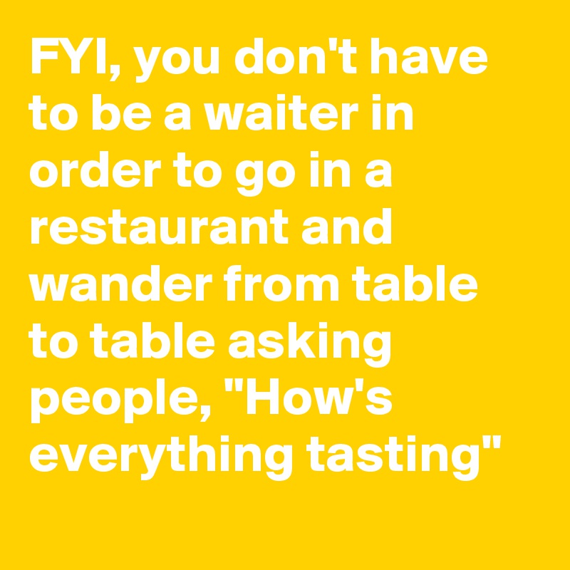 FYI, you don't have to be a waiter in order to go in a restaurant and wander from table to table asking people, "How's everything tasting"