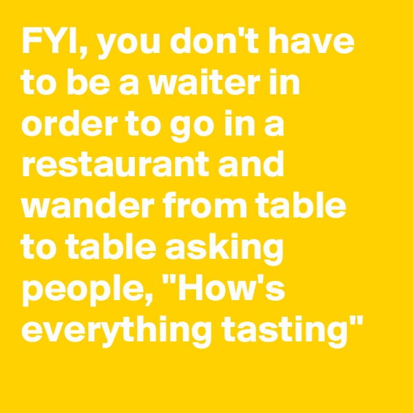 FYI, you don't have to be a waiter in order to go in a restaurant and wander from table to table asking people, "How's everything tasting"