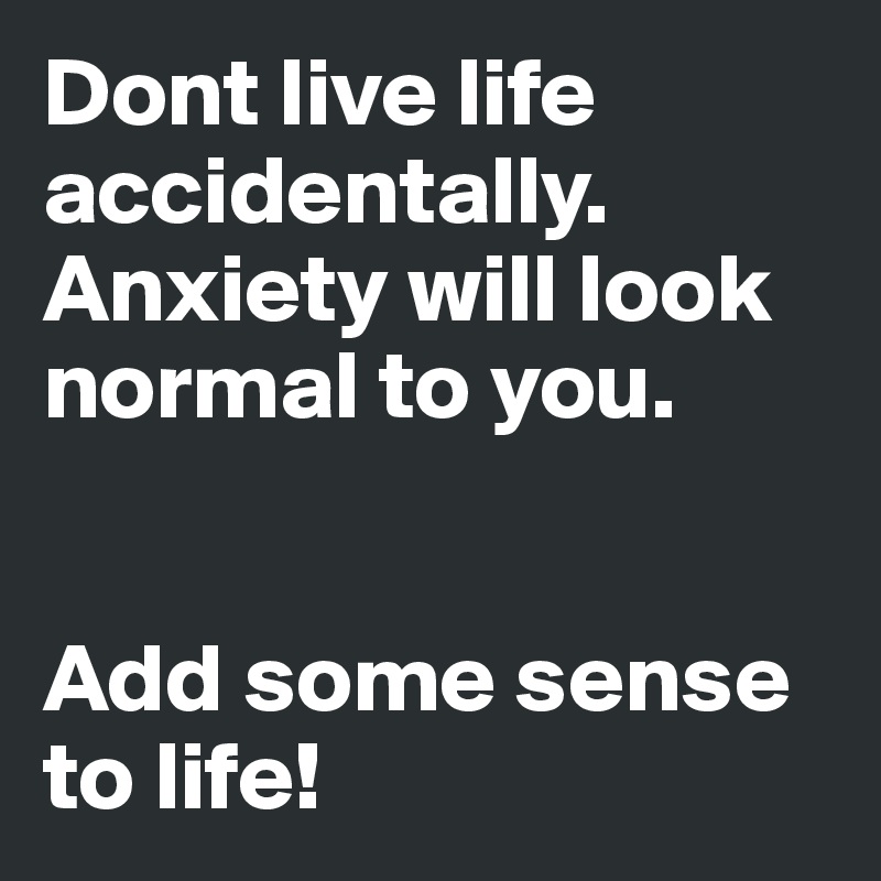 Dont live life accidentally.
Anxiety will look normal to you.


Add some sense to life!
