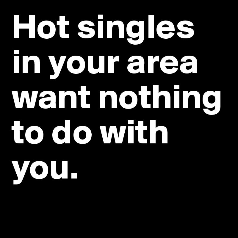 Hot singles in your area want nothing to do with you.
