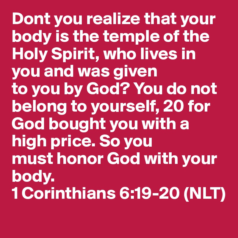 Dont you realize that your body is the temple of the Holy Spirit, who lives in you and was given
to you by God? You do not belong to yourself, 20 for God bought you with a high price. So you
must honor God with your body. 
1 Corinthians 6:19-20 (NLT)
 