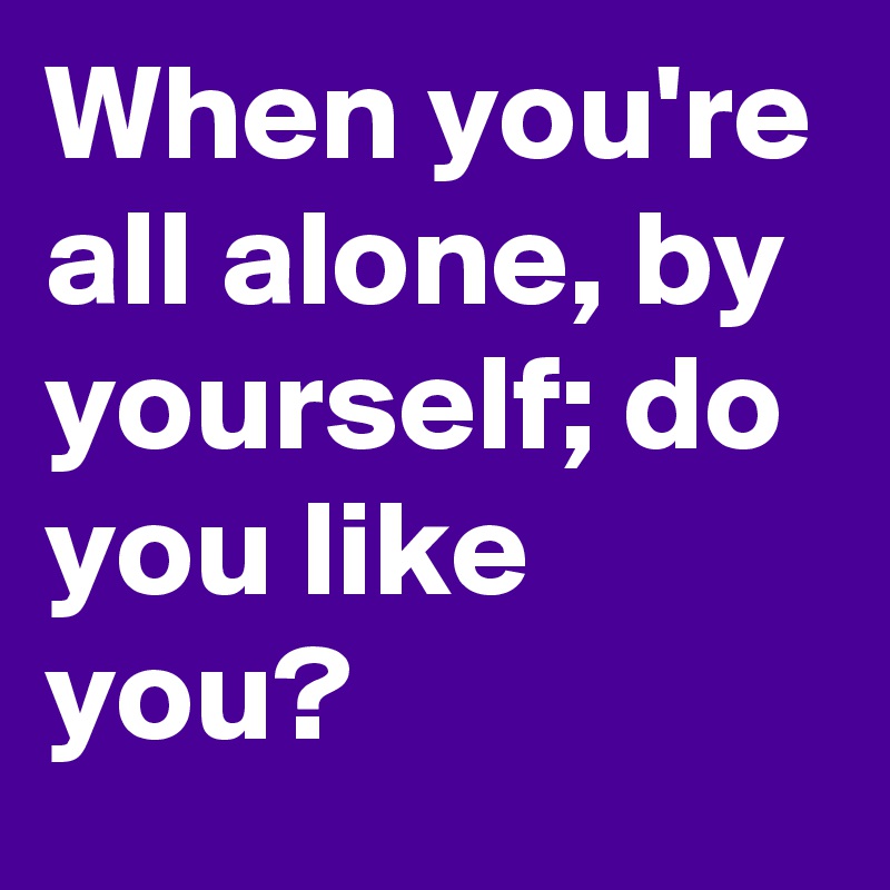 When you're all alone, by yourself; do you like you?