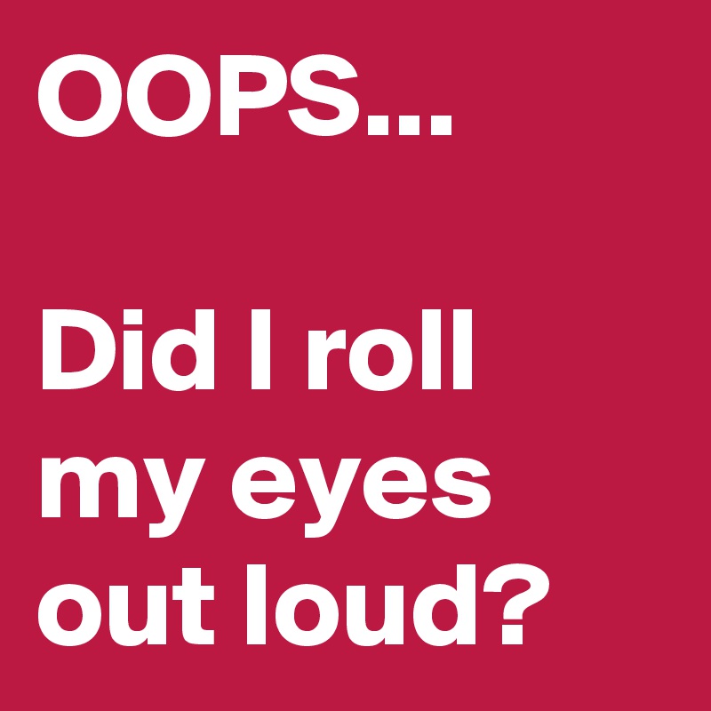OOPS...

Did I roll my eyes out loud?