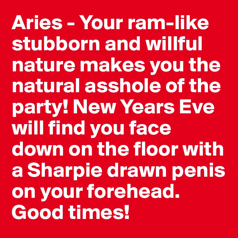 Aries - Your ram-like stubborn and willful nature makes you the natural asshole of the party! New Years Eve  will find you face down on the floor with a Sharpie drawn penis on your forehead. Good times!