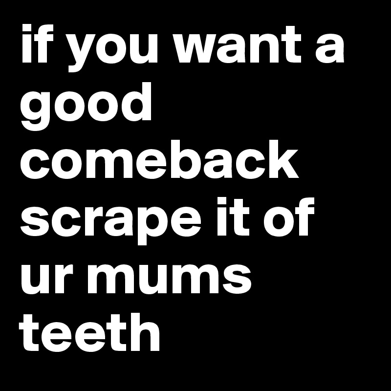 if you want a good comeback scrape it of ur mums teeth