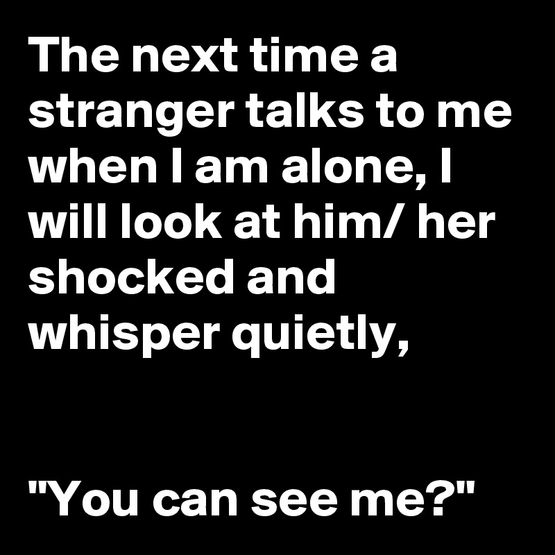 The next time a stranger talks to me when I am alone, I will look at him/ her shocked and whisper quietly,


"You can see me?"